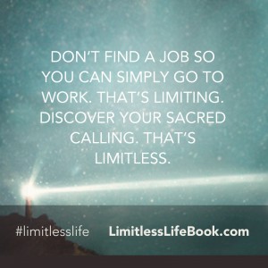 <p>Don’t find a job so you can simply go to work. That’s limiting. Discover your sacred calling. That’s limitless.</p>
