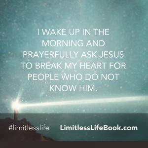 <p>I wake up in the morning and prayerfully ask Jesus to break my heart for people who do not know Him.</p>
